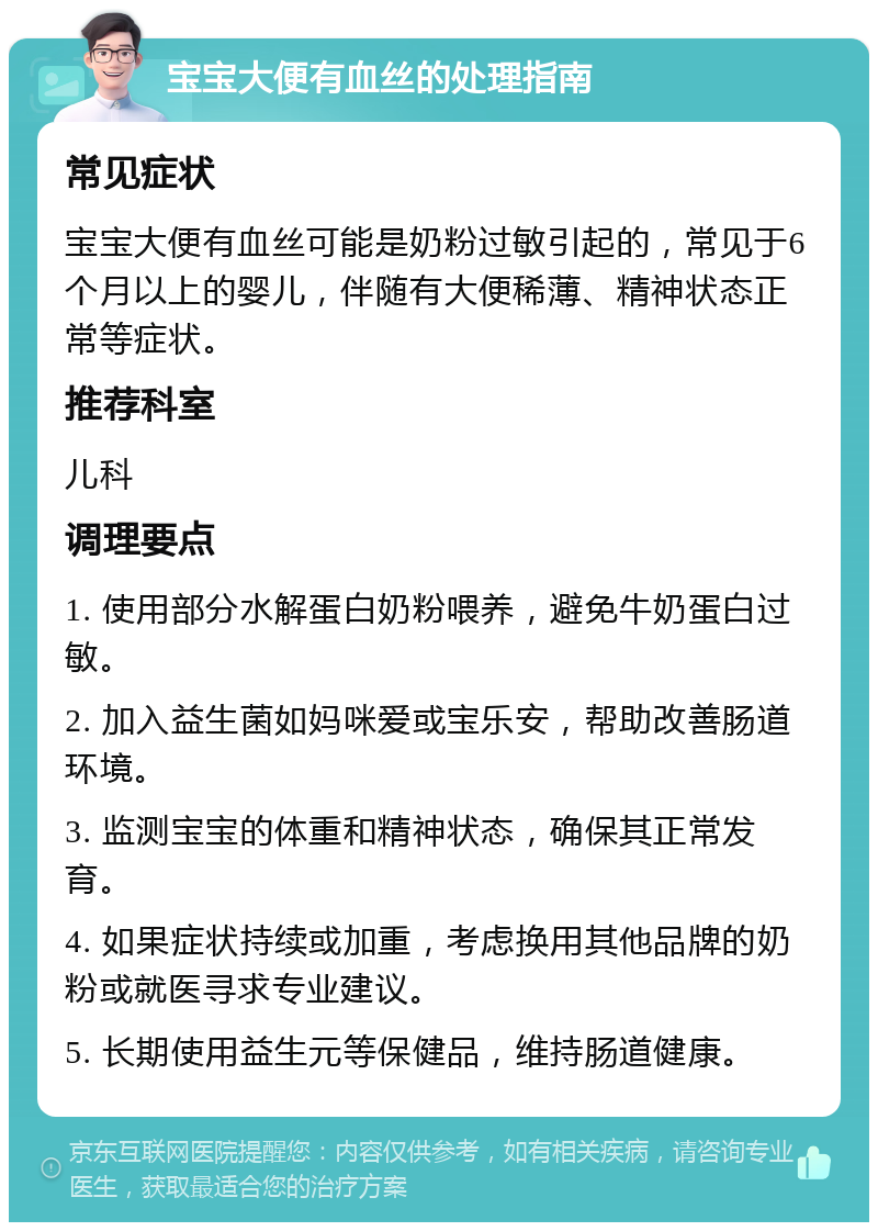 宝宝大便有血丝的处理指南 常见症状 宝宝大便有血丝可能是奶粉过敏引起的，常见于6个月以上的婴儿，伴随有大便稀薄、精神状态正常等症状。 推荐科室 儿科 调理要点 1. 使用部分水解蛋白奶粉喂养，避免牛奶蛋白过敏。 2. 加入益生菌如妈咪爱或宝乐安，帮助改善肠道环境。 3. 监测宝宝的体重和精神状态，确保其正常发育。 4. 如果症状持续或加重，考虑换用其他品牌的奶粉或就医寻求专业建议。 5. 长期使用益生元等保健品，维持肠道健康。