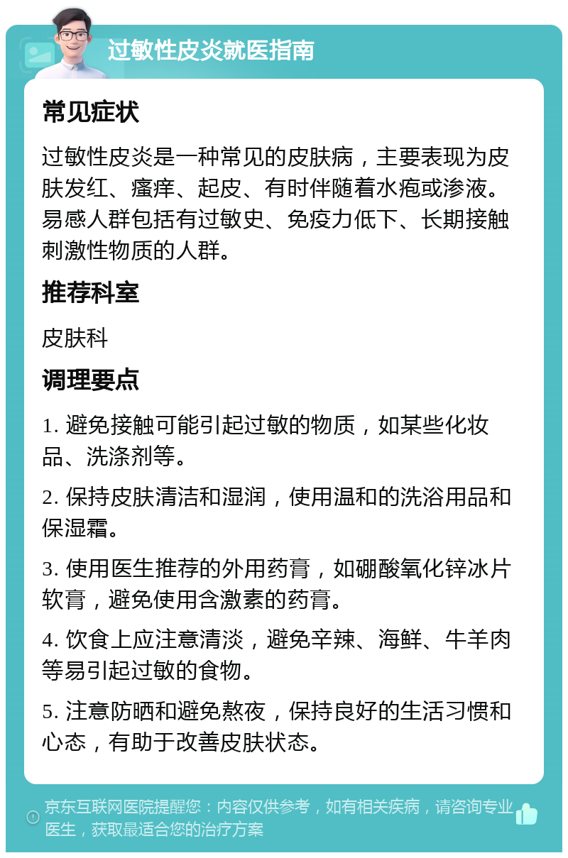 过敏性皮炎就医指南 常见症状 过敏性皮炎是一种常见的皮肤病，主要表现为皮肤发红、瘙痒、起皮、有时伴随着水疱或渗液。易感人群包括有过敏史、免疫力低下、长期接触刺激性物质的人群。 推荐科室 皮肤科 调理要点 1. 避免接触可能引起过敏的物质，如某些化妆品、洗涤剂等。 2. 保持皮肤清洁和湿润，使用温和的洗浴用品和保湿霜。 3. 使用医生推荐的外用药膏，如硼酸氧化锌冰片软膏，避免使用含激素的药膏。 4. 饮食上应注意清淡，避免辛辣、海鲜、牛羊肉等易引起过敏的食物。 5. 注意防晒和避免熬夜，保持良好的生活习惯和心态，有助于改善皮肤状态。