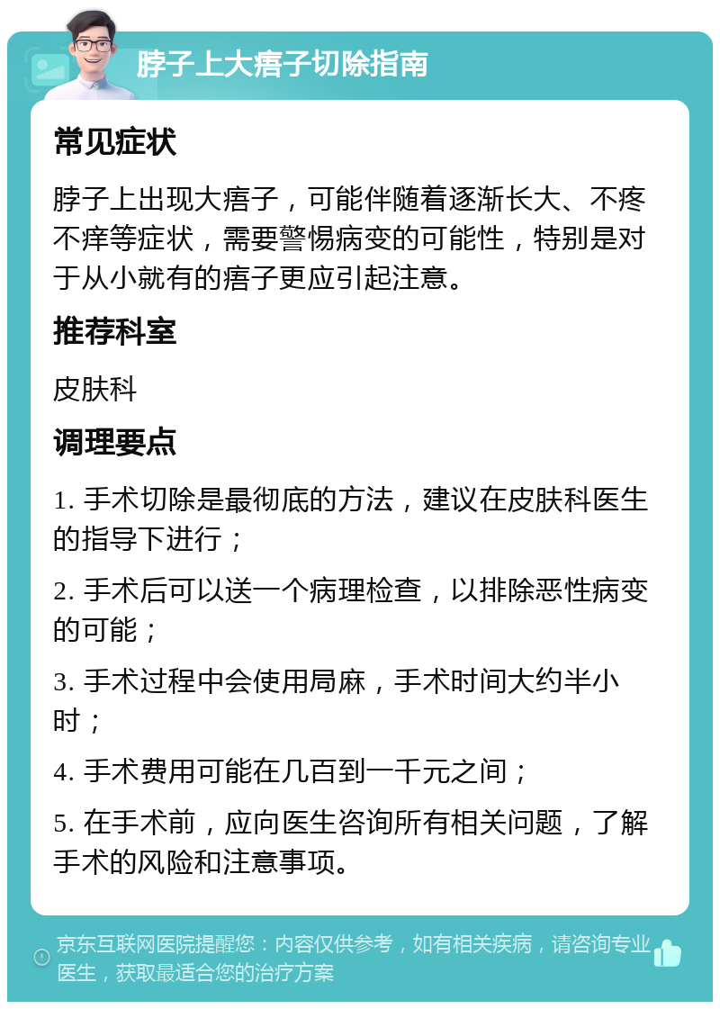 脖子上大痦子切除指南 常见症状 脖子上出现大痦子，可能伴随着逐渐长大、不疼不痒等症状，需要警惕病变的可能性，特别是对于从小就有的痦子更应引起注意。 推荐科室 皮肤科 调理要点 1. 手术切除是最彻底的方法，建议在皮肤科医生的指导下进行； 2. 手术后可以送一个病理检查，以排除恶性病变的可能； 3. 手术过程中会使用局麻，手术时间大约半小时； 4. 手术费用可能在几百到一千元之间； 5. 在手术前，应向医生咨询所有相关问题，了解手术的风险和注意事项。