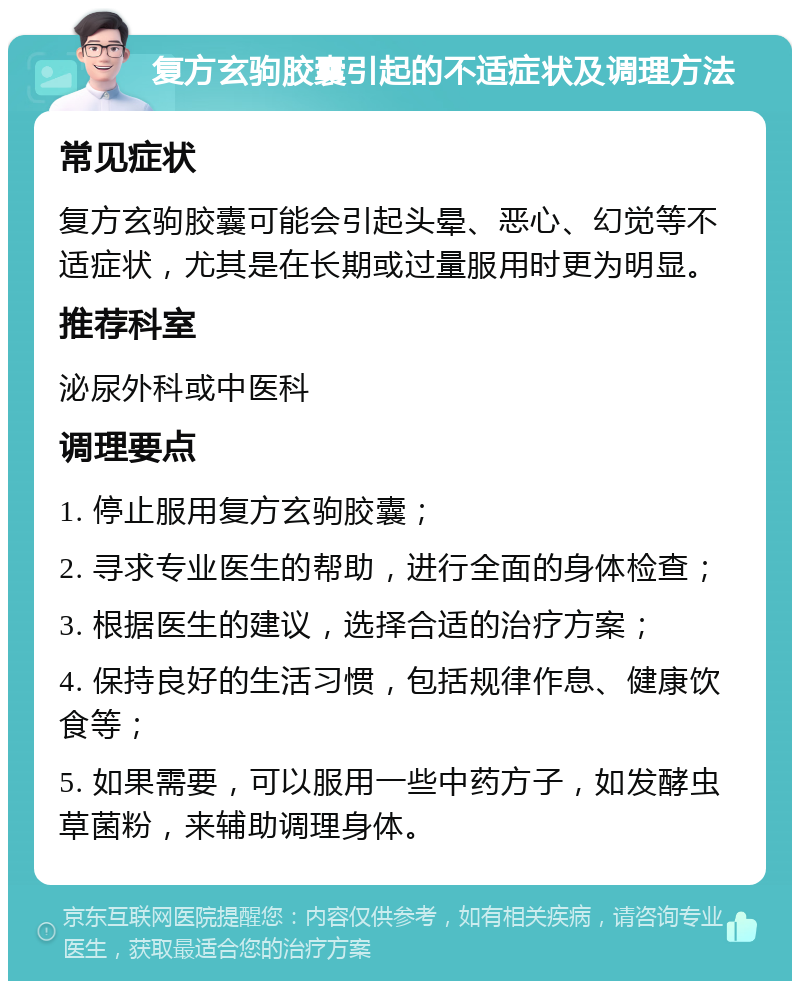 复方玄驹胶囊引起的不适症状及调理方法 常见症状 复方玄驹胶囊可能会引起头晕、恶心、幻觉等不适症状，尤其是在长期或过量服用时更为明显。 推荐科室 泌尿外科或中医科 调理要点 1. 停止服用复方玄驹胶囊； 2. 寻求专业医生的帮助，进行全面的身体检查； 3. 根据医生的建议，选择合适的治疗方案； 4. 保持良好的生活习惯，包括规律作息、健康饮食等； 5. 如果需要，可以服用一些中药方子，如发酵虫草菌粉，来辅助调理身体。