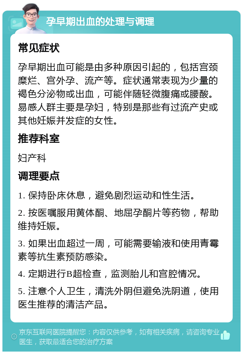 孕早期出血的处理与调理 常见症状 孕早期出血可能是由多种原因引起的，包括宫颈糜烂、宫外孕、流产等。症状通常表现为少量的褐色分泌物或出血，可能伴随轻微腹痛或腰酸。易感人群主要是孕妇，特别是那些有过流产史或其他妊娠并发症的女性。 推荐科室 妇产科 调理要点 1. 保持卧床休息，避免剧烈运动和性生活。 2. 按医嘱服用黄体酮、地屈孕酮片等药物，帮助维持妊娠。 3. 如果出血超过一周，可能需要输液和使用青霉素等抗生素预防感染。 4. 定期进行B超检查，监测胎儿和宫腔情况。 5. 注意个人卫生，清洗外阴但避免洗阴道，使用医生推荐的清洁产品。