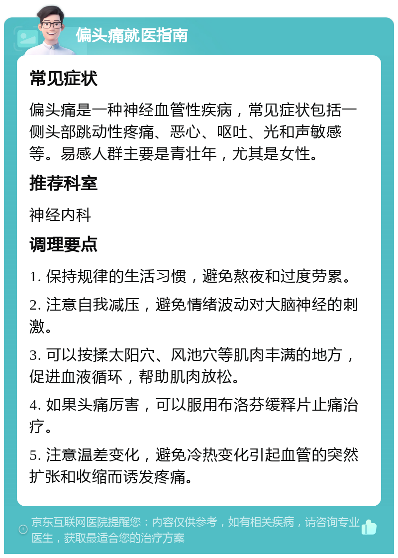 偏头痛就医指南 常见症状 偏头痛是一种神经血管性疾病，常见症状包括一侧头部跳动性疼痛、恶心、呕吐、光和声敏感等。易感人群主要是青壮年，尤其是女性。 推荐科室 神经内科 调理要点 1. 保持规律的生活习惯，避免熬夜和过度劳累。 2. 注意自我减压，避免情绪波动对大脑神经的刺激。 3. 可以按揉太阳穴、风池穴等肌肉丰满的地方，促进血液循环，帮助肌肉放松。 4. 如果头痛厉害，可以服用布洛芬缓释片止痛治疗。 5. 注意温差变化，避免冷热变化引起血管的突然扩张和收缩而诱发疼痛。