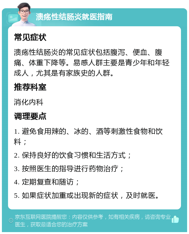 溃疡性结肠炎就医指南 常见症状 溃疡性结肠炎的常见症状包括腹泻、便血、腹痛、体重下降等。易感人群主要是青少年和年轻成人，尤其是有家族史的人群。 推荐科室 消化内科 调理要点 1. 避免食用辣的、冰的、酒等刺激性食物和饮料； 2. 保持良好的饮食习惯和生活方式； 3. 按照医生的指导进行药物治疗； 4. 定期复查和随访； 5. 如果症状加重或出现新的症状，及时就医。