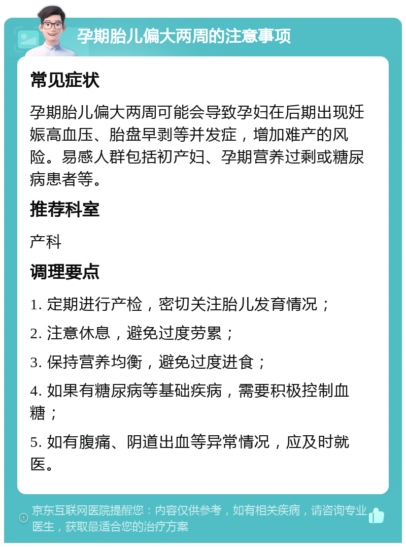 孕期胎儿偏大两周的注意事项 常见症状 孕期胎儿偏大两周可能会导致孕妇在后期出现妊娠高血压、胎盘早剥等并发症，增加难产的风险。易感人群包括初产妇、孕期营养过剩或糖尿病患者等。 推荐科室 产科 调理要点 1. 定期进行产检，密切关注胎儿发育情况； 2. 注意休息，避免过度劳累； 3. 保持营养均衡，避免过度进食； 4. 如果有糖尿病等基础疾病，需要积极控制血糖； 5. 如有腹痛、阴道出血等异常情况，应及时就医。