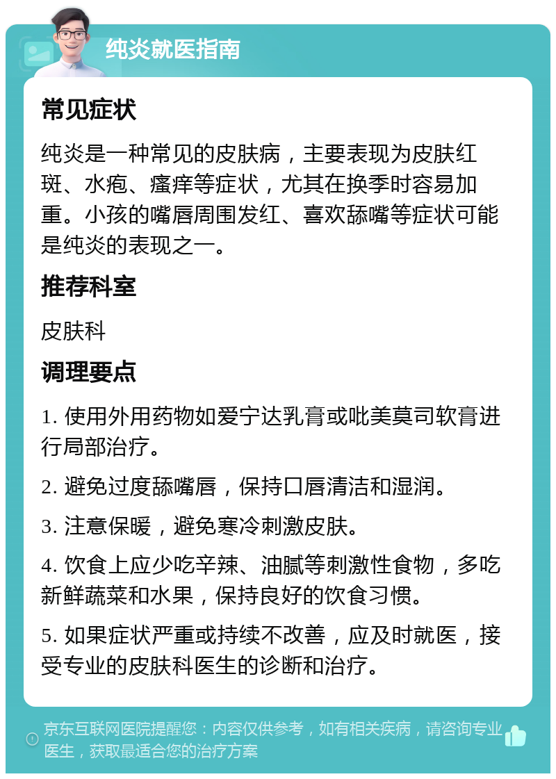 纯炎就医指南 常见症状 纯炎是一种常见的皮肤病，主要表现为皮肤红斑、水疱、瘙痒等症状，尤其在换季时容易加重。小孩的嘴唇周围发红、喜欢舔嘴等症状可能是纯炎的表现之一。 推荐科室 皮肤科 调理要点 1. 使用外用药物如爱宁达乳膏或吡美莫司软膏进行局部治疗。 2. 避免过度舔嘴唇，保持口唇清洁和湿润。 3. 注意保暖，避免寒冷刺激皮肤。 4. 饮食上应少吃辛辣、油腻等刺激性食物，多吃新鲜蔬菜和水果，保持良好的饮食习惯。 5. 如果症状严重或持续不改善，应及时就医，接受专业的皮肤科医生的诊断和治疗。