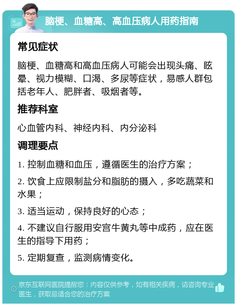 脑梗、血糖高、高血压病人用药指南 常见症状 脑梗、血糖高和高血压病人可能会出现头痛、眩晕、视力模糊、口渴、多尿等症状，易感人群包括老年人、肥胖者、吸烟者等。 推荐科室 心血管内科、神经内科、内分泌科 调理要点 1. 控制血糖和血压，遵循医生的治疗方案； 2. 饮食上应限制盐分和脂肪的摄入，多吃蔬菜和水果； 3. 适当运动，保持良好的心态； 4. 不建议自行服用安宫牛黄丸等中成药，应在医生的指导下用药； 5. 定期复查，监测病情变化。