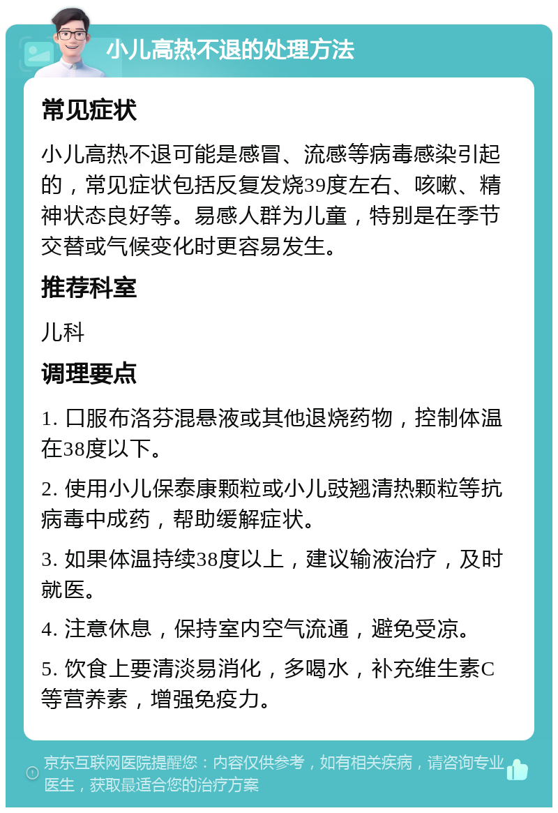 小儿高热不退的处理方法 常见症状 小儿高热不退可能是感冒、流感等病毒感染引起的，常见症状包括反复发烧39度左右、咳嗽、精神状态良好等。易感人群为儿童，特别是在季节交替或气候变化时更容易发生。 推荐科室 儿科 调理要点 1. 口服布洛芬混悬液或其他退烧药物，控制体温在38度以下。 2. 使用小儿保泰康颗粒或小儿豉翘清热颗粒等抗病毒中成药，帮助缓解症状。 3. 如果体温持续38度以上，建议输液治疗，及时就医。 4. 注意休息，保持室内空气流通，避免受凉。 5. 饮食上要清淡易消化，多喝水，补充维生素C等营养素，增强免疫力。