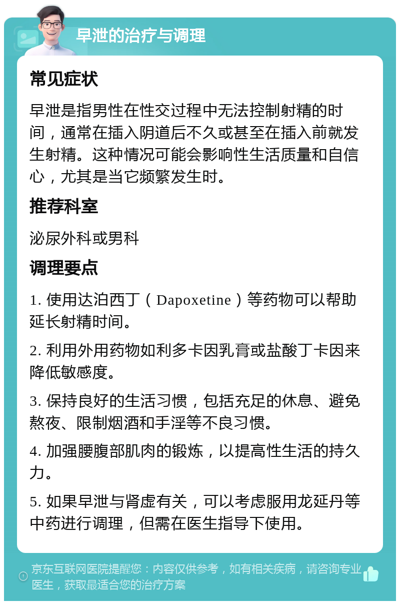 早泄的治疗与调理 常见症状 早泄是指男性在性交过程中无法控制射精的时间，通常在插入阴道后不久或甚至在插入前就发生射精。这种情况可能会影响性生活质量和自信心，尤其是当它频繁发生时。 推荐科室 泌尿外科或男科 调理要点 1. 使用达泊西丁（Dapoxetine）等药物可以帮助延长射精时间。 2. 利用外用药物如利多卡因乳膏或盐酸丁卡因来降低敏感度。 3. 保持良好的生活习惯，包括充足的休息、避免熬夜、限制烟酒和手淫等不良习惯。 4. 加强腰腹部肌肉的锻炼，以提高性生活的持久力。 5. 如果早泄与肾虚有关，可以考虑服用龙延丹等中药进行调理，但需在医生指导下使用。