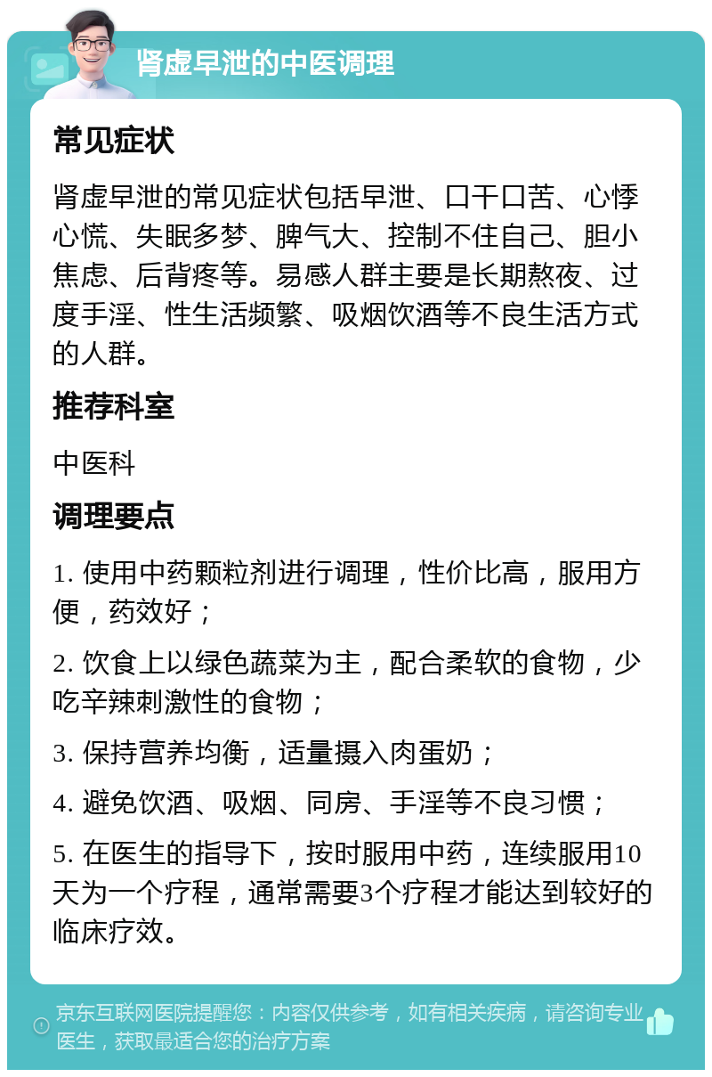 肾虚早泄的中医调理 常见症状 肾虚早泄的常见症状包括早泄、口干口苦、心悸心慌、失眠多梦、脾气大、控制不住自己、胆小焦虑、后背疼等。易感人群主要是长期熬夜、过度手淫、性生活频繁、吸烟饮酒等不良生活方式的人群。 推荐科室 中医科 调理要点 1. 使用中药颗粒剂进行调理，性价比高，服用方便，药效好； 2. 饮食上以绿色蔬菜为主，配合柔软的食物，少吃辛辣刺激性的食物； 3. 保持营养均衡，适量摄入肉蛋奶； 4. 避免饮酒、吸烟、同房、手淫等不良习惯； 5. 在医生的指导下，按时服用中药，连续服用10天为一个疗程，通常需要3个疗程才能达到较好的临床疗效。