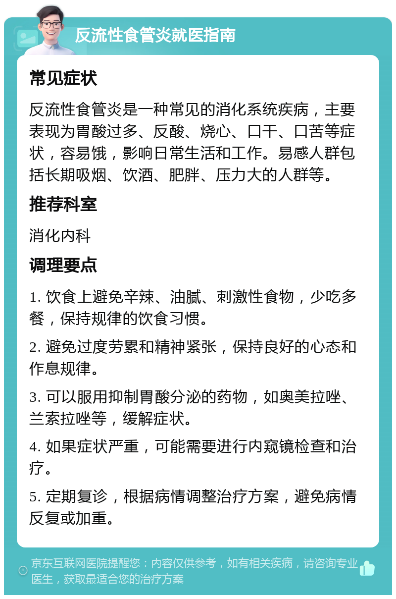 反流性食管炎就医指南 常见症状 反流性食管炎是一种常见的消化系统疾病，主要表现为胃酸过多、反酸、烧心、口干、口苦等症状，容易饿，影响日常生活和工作。易感人群包括长期吸烟、饮酒、肥胖、压力大的人群等。 推荐科室 消化内科 调理要点 1. 饮食上避免辛辣、油腻、刺激性食物，少吃多餐，保持规律的饮食习惯。 2. 避免过度劳累和精神紧张，保持良好的心态和作息规律。 3. 可以服用抑制胃酸分泌的药物，如奥美拉唑、兰索拉唑等，缓解症状。 4. 如果症状严重，可能需要进行内窥镜检查和治疗。 5. 定期复诊，根据病情调整治疗方案，避免病情反复或加重。