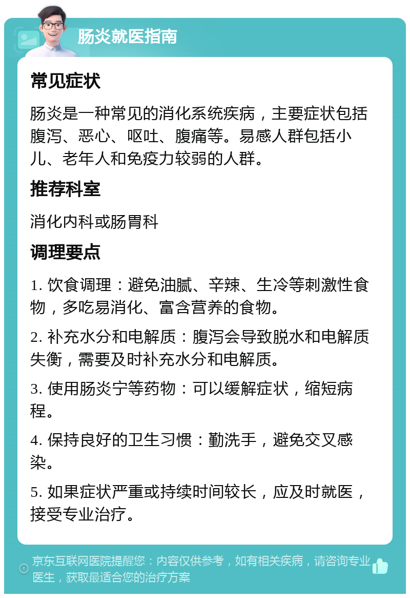 肠炎就医指南 常见症状 肠炎是一种常见的消化系统疾病，主要症状包括腹泻、恶心、呕吐、腹痛等。易感人群包括小儿、老年人和免疫力较弱的人群。 推荐科室 消化内科或肠胃科 调理要点 1. 饮食调理：避免油腻、辛辣、生冷等刺激性食物，多吃易消化、富含营养的食物。 2. 补充水分和电解质：腹泻会导致脱水和电解质失衡，需要及时补充水分和电解质。 3. 使用肠炎宁等药物：可以缓解症状，缩短病程。 4. 保持良好的卫生习惯：勤洗手，避免交叉感染。 5. 如果症状严重或持续时间较长，应及时就医，接受专业治疗。