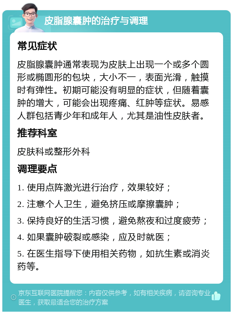 皮脂腺囊肿的治疗与调理 常见症状 皮脂腺囊肿通常表现为皮肤上出现一个或多个圆形或椭圆形的包块，大小不一，表面光滑，触摸时有弹性。初期可能没有明显的症状，但随着囊肿的增大，可能会出现疼痛、红肿等症状。易感人群包括青少年和成年人，尤其是油性皮肤者。 推荐科室 皮肤科或整形外科 调理要点 1. 使用点阵激光进行治疗，效果较好； 2. 注意个人卫生，避免挤压或摩擦囊肿； 3. 保持良好的生活习惯，避免熬夜和过度疲劳； 4. 如果囊肿破裂或感染，应及时就医； 5. 在医生指导下使用相关药物，如抗生素或消炎药等。