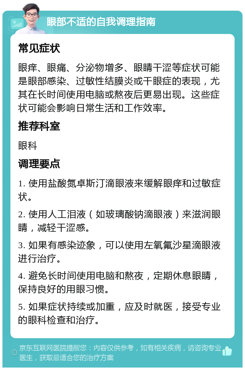 眼部不适的自我调理指南 常见症状 眼痒、眼痛、分泌物增多、眼睛干涩等症状可能是眼部感染、过敏性结膜炎或干眼症的表现，尤其在长时间使用电脑或熬夜后更易出现。这些症状可能会影响日常生活和工作效率。 推荐科室 眼科 调理要点 1. 使用盐酸氮卓斯汀滴眼液来缓解眼痒和过敏症状。 2. 使用人工泪液（如玻璃酸钠滴眼液）来滋润眼睛，减轻干涩感。 3. 如果有感染迹象，可以使用左氧氟沙星滴眼液进行治疗。 4. 避免长时间使用电脑和熬夜，定期休息眼睛，保持良好的用眼习惯。 5. 如果症状持续或加重，应及时就医，接受专业的眼科检查和治疗。