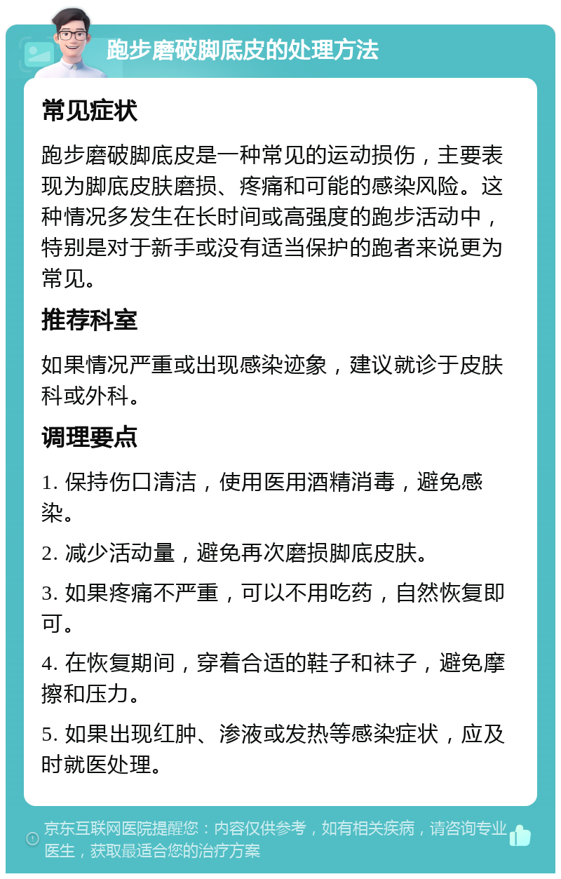 跑步磨破脚底皮的处理方法 常见症状 跑步磨破脚底皮是一种常见的运动损伤，主要表现为脚底皮肤磨损、疼痛和可能的感染风险。这种情况多发生在长时间或高强度的跑步活动中，特别是对于新手或没有适当保护的跑者来说更为常见。 推荐科室 如果情况严重或出现感染迹象，建议就诊于皮肤科或外科。 调理要点 1. 保持伤口清洁，使用医用酒精消毒，避免感染。 2. 减少活动量，避免再次磨损脚底皮肤。 3. 如果疼痛不严重，可以不用吃药，自然恢复即可。 4. 在恢复期间，穿着合适的鞋子和袜子，避免摩擦和压力。 5. 如果出现红肿、渗液或发热等感染症状，应及时就医处理。