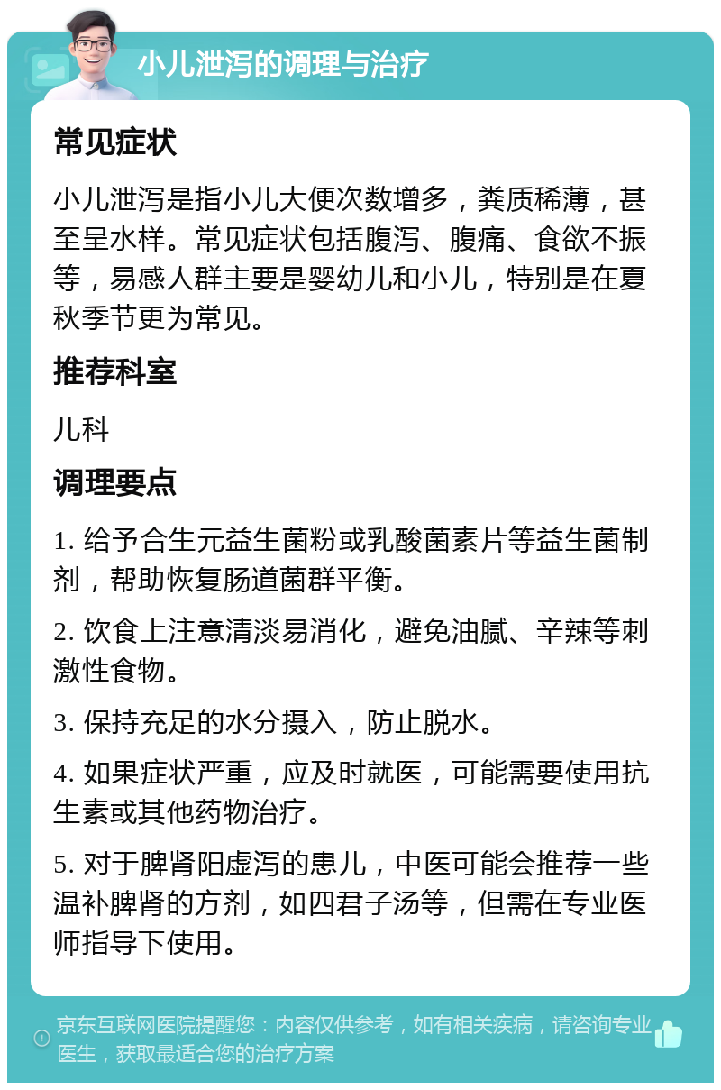 小儿泄泻的调理与治疗 常见症状 小儿泄泻是指小儿大便次数增多，粪质稀薄，甚至呈水样。常见症状包括腹泻、腹痛、食欲不振等，易感人群主要是婴幼儿和小儿，特别是在夏秋季节更为常见。 推荐科室 儿科 调理要点 1. 给予合生元益生菌粉或乳酸菌素片等益生菌制剂，帮助恢复肠道菌群平衡。 2. 饮食上注意清淡易消化，避免油腻、辛辣等刺激性食物。 3. 保持充足的水分摄入，防止脱水。 4. 如果症状严重，应及时就医，可能需要使用抗生素或其他药物治疗。 5. 对于脾肾阳虚泻的患儿，中医可能会推荐一些温补脾肾的方剂，如四君子汤等，但需在专业医师指导下使用。