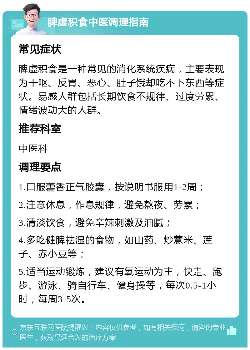 脾虚积食中医调理指南 常见症状 脾虚积食是一种常见的消化系统疾病，主要表现为干呕、反胃、恶心、肚子饿却吃不下东西等症状。易感人群包括长期饮食不规律、过度劳累、情绪波动大的人群。 推荐科室 中医科 调理要点 1.口服藿香正气胶囊，按说明书服用1-2周； 2.注意休息，作息规律，避免熬夜、劳累； 3.清淡饮食，避免辛辣刺激及油腻； 4.多吃健脾祛湿的食物，如山药、炒薏米、莲子、赤小豆等； 5.适当运动锻炼，建议有氧运动为主，快走、跑步、游泳、骑自行车、健身操等，每次0.5-1小时，每周3-5次。