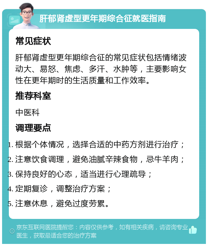 肝郁肾虚型更年期综合征就医指南 常见症状 肝郁肾虚型更年期综合征的常见症状包括情绪波动大、易怒、焦虑、多汗、水肿等，主要影响女性在更年期时的生活质量和工作效率。 推荐科室 中医科 调理要点 根据个体情况，选择合适的中药方剂进行治疗； 注意饮食调理，避免油腻辛辣食物，忌牛羊肉； 保持良好的心态，适当进行心理疏导； 定期复诊，调整治疗方案； 注意休息，避免过度劳累。