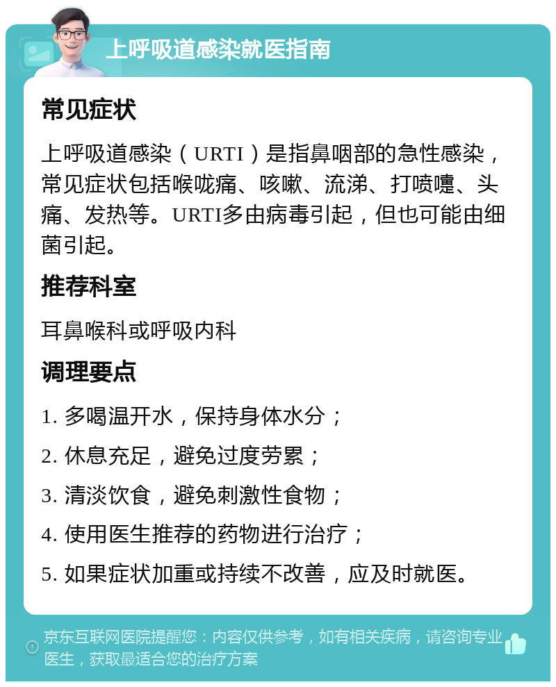 上呼吸道感染就医指南 常见症状 上呼吸道感染（URTI）是指鼻咽部的急性感染，常见症状包括喉咙痛、咳嗽、流涕、打喷嚏、头痛、发热等。URTI多由病毒引起，但也可能由细菌引起。 推荐科室 耳鼻喉科或呼吸内科 调理要点 1. 多喝温开水，保持身体水分； 2. 休息充足，避免过度劳累； 3. 清淡饮食，避免刺激性食物； 4. 使用医生推荐的药物进行治疗； 5. 如果症状加重或持续不改善，应及时就医。