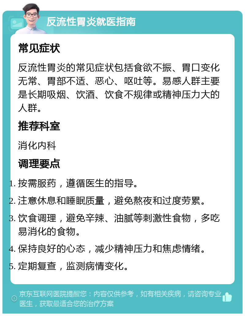 反流性胃炎就医指南 常见症状 反流性胃炎的常见症状包括食欲不振、胃口变化无常、胃部不适、恶心、呕吐等。易感人群主要是长期吸烟、饮酒、饮食不规律或精神压力大的人群。 推荐科室 消化内科 调理要点 按需服药，遵循医生的指导。 注意休息和睡眠质量，避免熬夜和过度劳累。 饮食调理，避免辛辣、油腻等刺激性食物，多吃易消化的食物。 保持良好的心态，减少精神压力和焦虑情绪。 定期复查，监测病情变化。