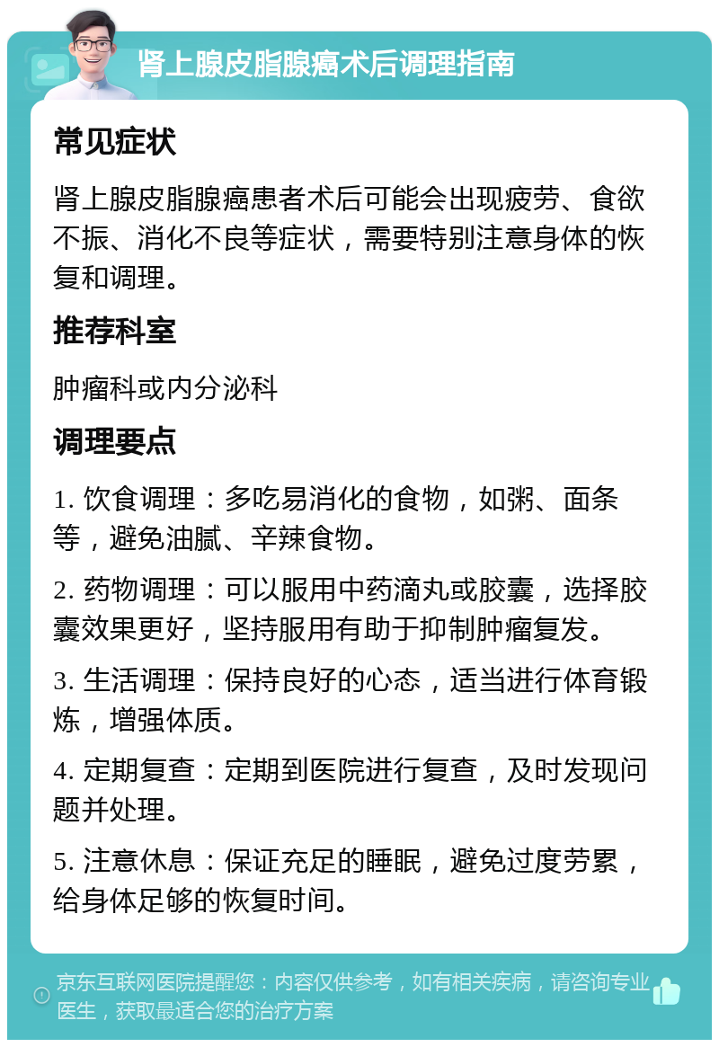 肾上腺皮脂腺癌术后调理指南 常见症状 肾上腺皮脂腺癌患者术后可能会出现疲劳、食欲不振、消化不良等症状，需要特别注意身体的恢复和调理。 推荐科室 肿瘤科或内分泌科 调理要点 1. 饮食调理：多吃易消化的食物，如粥、面条等，避免油腻、辛辣食物。 2. 药物调理：可以服用中药滴丸或胶囊，选择胶囊效果更好，坚持服用有助于抑制肿瘤复发。 3. 生活调理：保持良好的心态，适当进行体育锻炼，增强体质。 4. 定期复查：定期到医院进行复查，及时发现问题并处理。 5. 注意休息：保证充足的睡眠，避免过度劳累，给身体足够的恢复时间。