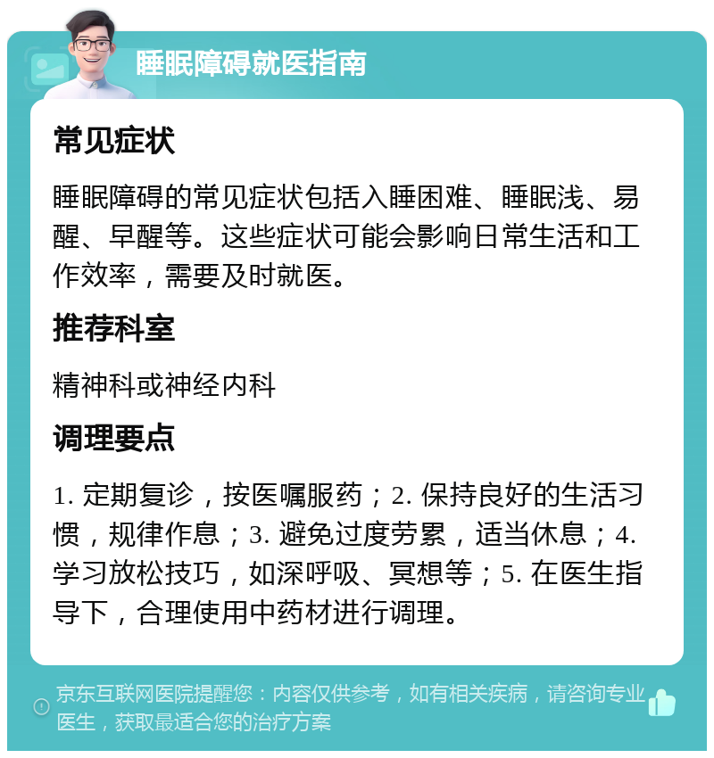 睡眠障碍就医指南 常见症状 睡眠障碍的常见症状包括入睡困难、睡眠浅、易醒、早醒等。这些症状可能会影响日常生活和工作效率，需要及时就医。 推荐科室 精神科或神经内科 调理要点 1. 定期复诊，按医嘱服药；2. 保持良好的生活习惯，规律作息；3. 避免过度劳累，适当休息；4. 学习放松技巧，如深呼吸、冥想等；5. 在医生指导下，合理使用中药材进行调理。