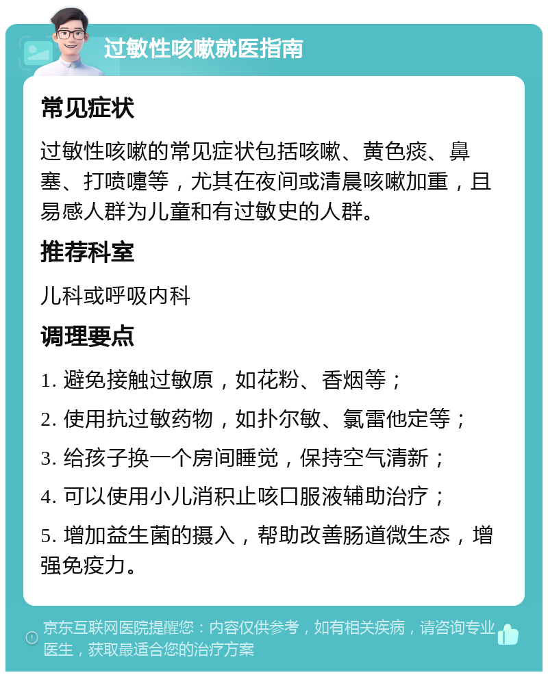 过敏性咳嗽就医指南 常见症状 过敏性咳嗽的常见症状包括咳嗽、黄色痰、鼻塞、打喷嚏等，尤其在夜间或清晨咳嗽加重，且易感人群为儿童和有过敏史的人群。 推荐科室 儿科或呼吸内科 调理要点 1. 避免接触过敏原，如花粉、香烟等； 2. 使用抗过敏药物，如扑尔敏、氯雷他定等； 3. 给孩子换一个房间睡觉，保持空气清新； 4. 可以使用小儿消积止咳口服液辅助治疗； 5. 增加益生菌的摄入，帮助改善肠道微生态，增强免疫力。