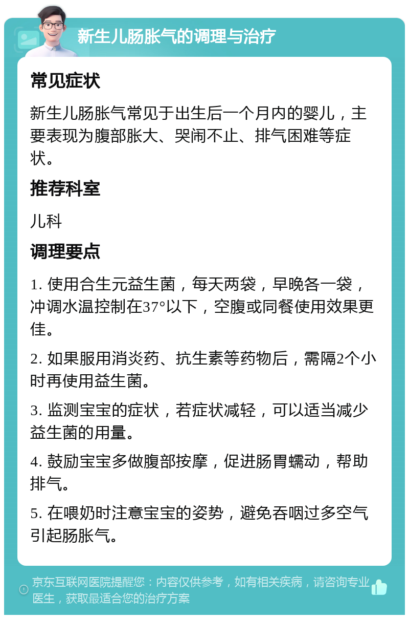 新生儿肠胀气的调理与治疗 常见症状 新生儿肠胀气常见于出生后一个月内的婴儿，主要表现为腹部胀大、哭闹不止、排气困难等症状。 推荐科室 儿科 调理要点 1. 使用合生元益生菌，每天两袋，早晚各一袋，冲调水温控制在37°以下，空腹或同餐使用效果更佳。 2. 如果服用消炎药、抗生素等药物后，需隔2个小时再使用益生菌。 3. 监测宝宝的症状，若症状减轻，可以适当减少益生菌的用量。 4. 鼓励宝宝多做腹部按摩，促进肠胃蠕动，帮助排气。 5. 在喂奶时注意宝宝的姿势，避免吞咽过多空气引起肠胀气。