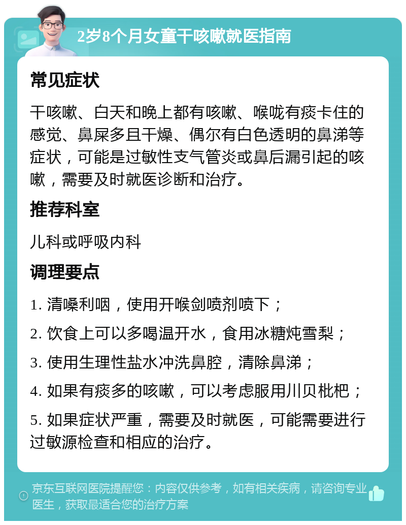 2岁8个月女童干咳嗽就医指南 常见症状 干咳嗽、白天和晚上都有咳嗽、喉咙有痰卡住的感觉、鼻屎多且干燥、偶尔有白色透明的鼻涕等症状，可能是过敏性支气管炎或鼻后漏引起的咳嗽，需要及时就医诊断和治疗。 推荐科室 儿科或呼吸内科 调理要点 1. 清嗓利咽，使用开喉剑喷剂喷下； 2. 饮食上可以多喝温开水，食用冰糖炖雪梨； 3. 使用生理性盐水冲洗鼻腔，清除鼻涕； 4. 如果有痰多的咳嗽，可以考虑服用川贝枇杷； 5. 如果症状严重，需要及时就医，可能需要进行过敏源检查和相应的治疗。