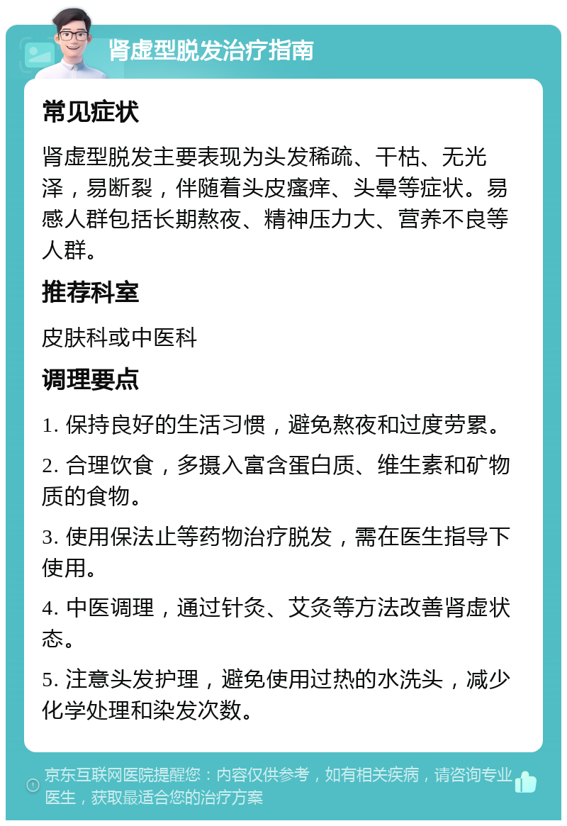 肾虚型脱发治疗指南 常见症状 肾虚型脱发主要表现为头发稀疏、干枯、无光泽，易断裂，伴随着头皮瘙痒、头晕等症状。易感人群包括长期熬夜、精神压力大、营养不良等人群。 推荐科室 皮肤科或中医科 调理要点 1. 保持良好的生活习惯，避免熬夜和过度劳累。 2. 合理饮食，多摄入富含蛋白质、维生素和矿物质的食物。 3. 使用保法止等药物治疗脱发，需在医生指导下使用。 4. 中医调理，通过针灸、艾灸等方法改善肾虚状态。 5. 注意头发护理，避免使用过热的水洗头，减少化学处理和染发次数。