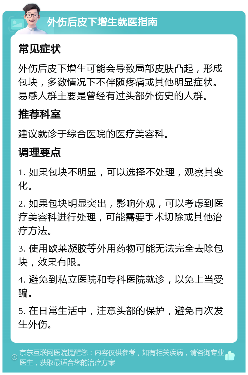 外伤后皮下增生就医指南 常见症状 外伤后皮下增生可能会导致局部皮肤凸起，形成包块，多数情况下不伴随疼痛或其他明显症状。易感人群主要是曾经有过头部外伤史的人群。 推荐科室 建议就诊于综合医院的医疗美容科。 调理要点 1. 如果包块不明显，可以选择不处理，观察其变化。 2. 如果包块明显突出，影响外观，可以考虑到医疗美容科进行处理，可能需要手术切除或其他治疗方法。 3. 使用欧莱凝胶等外用药物可能无法完全去除包块，效果有限。 4. 避免到私立医院和专科医院就诊，以免上当受骗。 5. 在日常生活中，注意头部的保护，避免再次发生外伤。