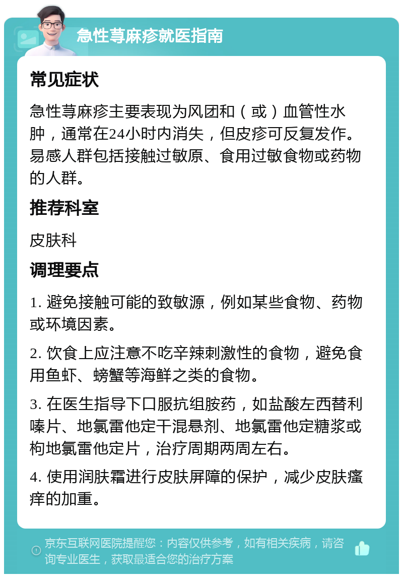 急性荨麻疹就医指南 常见症状 急性荨麻疹主要表现为风团和（或）血管性水肿，通常在24小时内消失，但皮疹可反复发作。易感人群包括接触过敏原、食用过敏食物或药物的人群。 推荐科室 皮肤科 调理要点 1. 避免接触可能的致敏源，例如某些食物、药物或环境因素。 2. 饮食上应注意不吃辛辣刺激性的食物，避免食用鱼虾、螃蟹等海鲜之类的食物。 3. 在医生指导下口服抗组胺药，如盐酸左西替利嗪片、地氯雷他定干混悬剂、地氯雷他定糖浆或枸地氯雷他定片，治疗周期两周左右。 4. 使用润肤霜进行皮肤屏障的保护，减少皮肤瘙痒的加重。