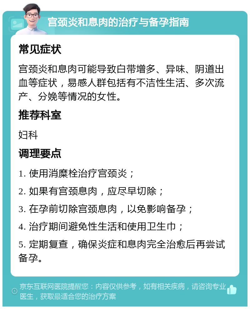 宫颈炎和息肉的治疗与备孕指南 常见症状 宫颈炎和息肉可能导致白带增多、异味、阴道出血等症状，易感人群包括有不洁性生活、多次流产、分娩等情况的女性。 推荐科室 妇科 调理要点 1. 使用消糜栓治疗宫颈炎； 2. 如果有宫颈息肉，应尽早切除； 3. 在孕前切除宫颈息肉，以免影响备孕； 4. 治疗期间避免性生活和使用卫生巾； 5. 定期复查，确保炎症和息肉完全治愈后再尝试备孕。