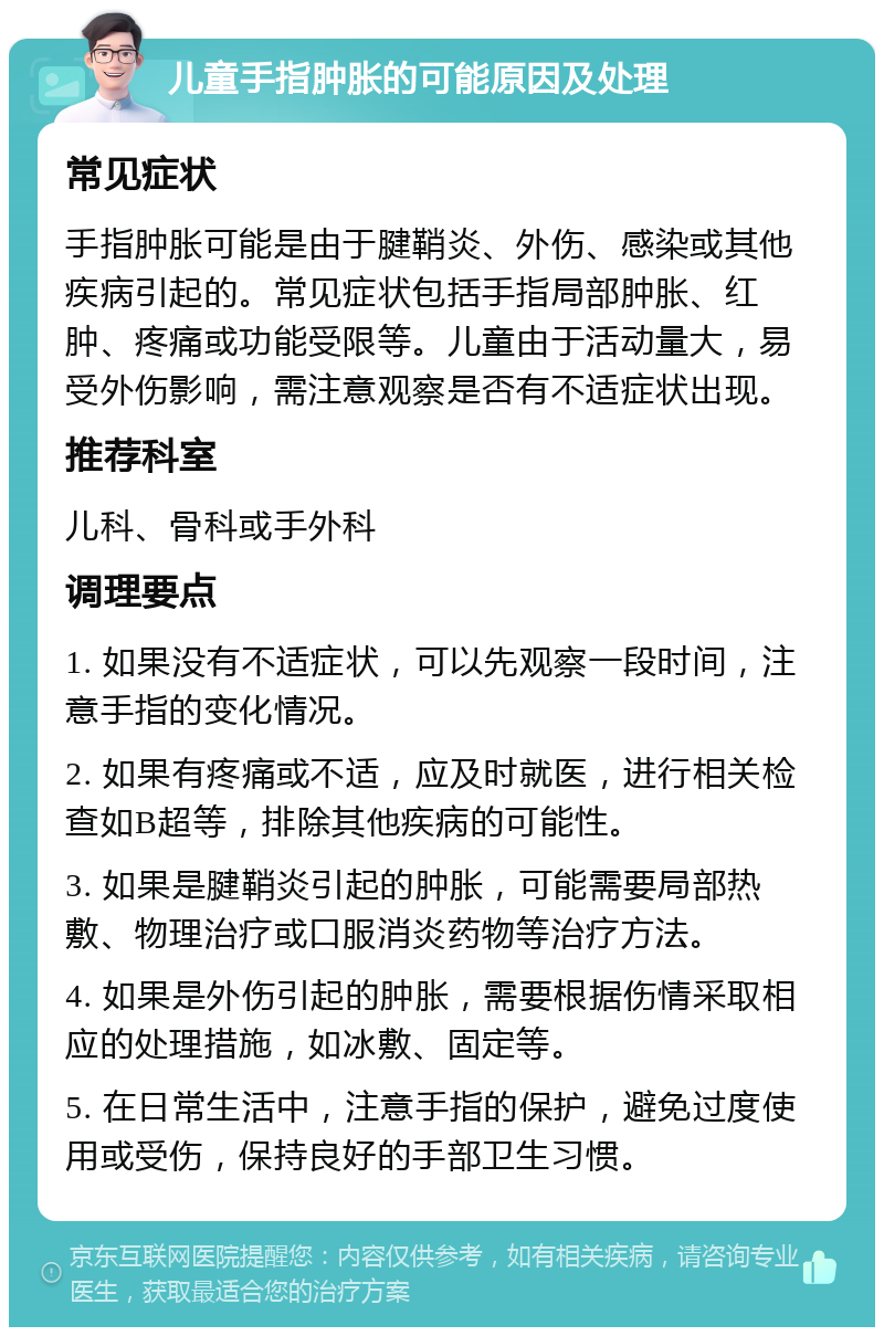 儿童手指肿胀的可能原因及处理 常见症状 手指肿胀可能是由于腱鞘炎、外伤、感染或其他疾病引起的。常见症状包括手指局部肿胀、红肿、疼痛或功能受限等。儿童由于活动量大，易受外伤影响，需注意观察是否有不适症状出现。 推荐科室 儿科、骨科或手外科 调理要点 1. 如果没有不适症状，可以先观察一段时间，注意手指的变化情况。 2. 如果有疼痛或不适，应及时就医，进行相关检查如B超等，排除其他疾病的可能性。 3. 如果是腱鞘炎引起的肿胀，可能需要局部热敷、物理治疗或口服消炎药物等治疗方法。 4. 如果是外伤引起的肿胀，需要根据伤情采取相应的处理措施，如冰敷、固定等。 5. 在日常生活中，注意手指的保护，避免过度使用或受伤，保持良好的手部卫生习惯。