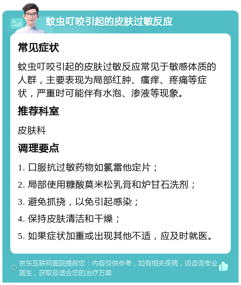 蚊虫叮咬引起的皮肤过敏反应 常见症状 蚊虫叮咬引起的皮肤过敏反应常见于敏感体质的人群，主要表现为局部红肿、瘙痒、疼痛等症状，严重时可能伴有水泡、渗液等现象。 推荐科室 皮肤科 调理要点 1. 口服抗过敏药物如氯雷他定片； 2. 局部使用糠酸莫米松乳膏和炉甘石洗剂； 3. 避免抓挠，以免引起感染； 4. 保持皮肤清洁和干燥； 5. 如果症状加重或出现其他不适，应及时就医。