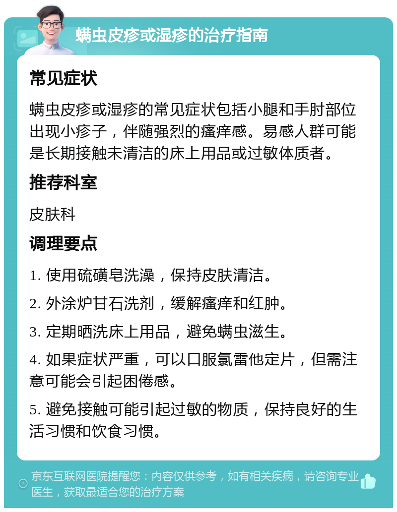 螨虫皮疹或湿疹的治疗指南 常见症状 螨虫皮疹或湿疹的常见症状包括小腿和手肘部位出现小疹子，伴随强烈的瘙痒感。易感人群可能是长期接触未清洁的床上用品或过敏体质者。 推荐科室 皮肤科 调理要点 1. 使用硫磺皂洗澡，保持皮肤清洁。 2. 外涂炉甘石洗剂，缓解瘙痒和红肿。 3. 定期晒洗床上用品，避免螨虫滋生。 4. 如果症状严重，可以口服氯雷他定片，但需注意可能会引起困倦感。 5. 避免接触可能引起过敏的物质，保持良好的生活习惯和饮食习惯。