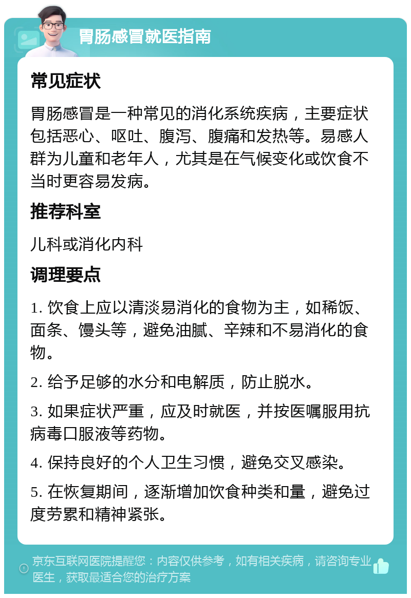 胃肠感冒就医指南 常见症状 胃肠感冒是一种常见的消化系统疾病，主要症状包括恶心、呕吐、腹泻、腹痛和发热等。易感人群为儿童和老年人，尤其是在气候变化或饮食不当时更容易发病。 推荐科室 儿科或消化内科 调理要点 1. 饮食上应以清淡易消化的食物为主，如稀饭、面条、馒头等，避免油腻、辛辣和不易消化的食物。 2. 给予足够的水分和电解质，防止脱水。 3. 如果症状严重，应及时就医，并按医嘱服用抗病毒口服液等药物。 4. 保持良好的个人卫生习惯，避免交叉感染。 5. 在恢复期间，逐渐增加饮食种类和量，避免过度劳累和精神紧张。