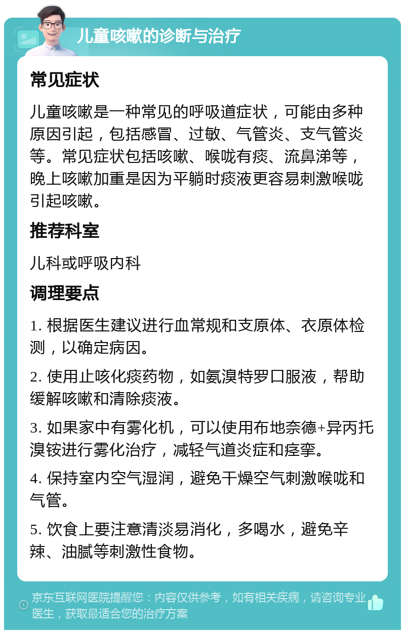 儿童咳嗽的诊断与治疗 常见症状 儿童咳嗽是一种常见的呼吸道症状，可能由多种原因引起，包括感冒、过敏、气管炎、支气管炎等。常见症状包括咳嗽、喉咙有痰、流鼻涕等，晚上咳嗽加重是因为平躺时痰液更容易刺激喉咙引起咳嗽。 推荐科室 儿科或呼吸内科 调理要点 1. 根据医生建议进行血常规和支原体、衣原体检测，以确定病因。 2. 使用止咳化痰药物，如氨溴特罗口服液，帮助缓解咳嗽和清除痰液。 3. 如果家中有雾化机，可以使用布地奈德+异丙托溴铵进行雾化治疗，减轻气道炎症和痉挛。 4. 保持室内空气湿润，避免干燥空气刺激喉咙和气管。 5. 饮食上要注意清淡易消化，多喝水，避免辛辣、油腻等刺激性食物。