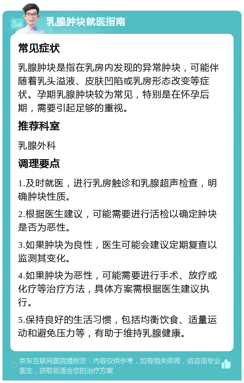 乳腺肿块就医指南 常见症状 乳腺肿块是指在乳房内发现的异常肿块，可能伴随着乳头溢液、皮肤凹陷或乳房形态改变等症状。孕期乳腺肿块较为常见，特别是在怀孕后期，需要引起足够的重视。 推荐科室 乳腺外科 调理要点 1.及时就医，进行乳房触诊和乳腺超声检查，明确肿块性质。 2.根据医生建议，可能需要进行活检以确定肿块是否为恶性。 3.如果肿块为良性，医生可能会建议定期复查以监测其变化。 4.如果肿块为恶性，可能需要进行手术、放疗或化疗等治疗方法，具体方案需根据医生建议执行。 5.保持良好的生活习惯，包括均衡饮食、适量运动和避免压力等，有助于维持乳腺健康。