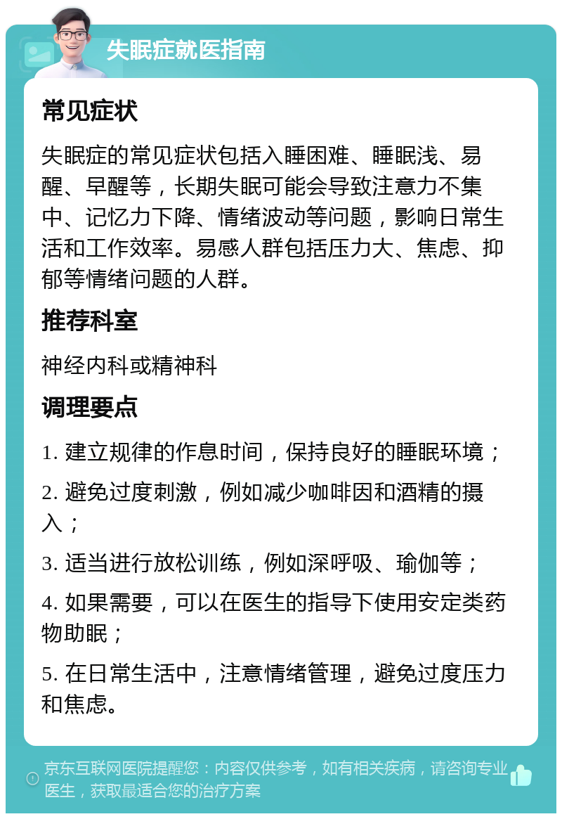 失眠症就医指南 常见症状 失眠症的常见症状包括入睡困难、睡眠浅、易醒、早醒等，长期失眠可能会导致注意力不集中、记忆力下降、情绪波动等问题，影响日常生活和工作效率。易感人群包括压力大、焦虑、抑郁等情绪问题的人群。 推荐科室 神经内科或精神科 调理要点 1. 建立规律的作息时间，保持良好的睡眠环境； 2. 避免过度刺激，例如减少咖啡因和酒精的摄入； 3. 适当进行放松训练，例如深呼吸、瑜伽等； 4. 如果需要，可以在医生的指导下使用安定类药物助眠； 5. 在日常生活中，注意情绪管理，避免过度压力和焦虑。