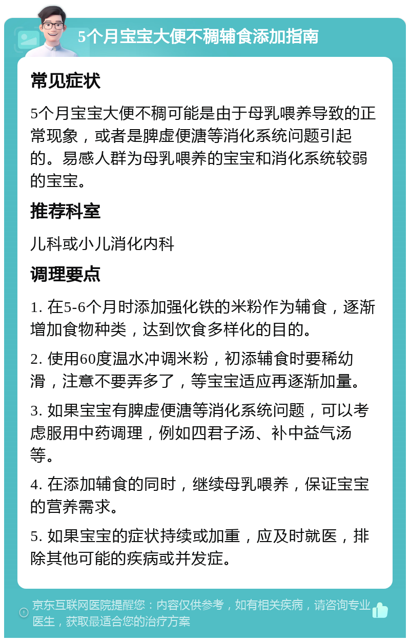 5个月宝宝大便不稠辅食添加指南 常见症状 5个月宝宝大便不稠可能是由于母乳喂养导致的正常现象，或者是脾虚便溏等消化系统问题引起的。易感人群为母乳喂养的宝宝和消化系统较弱的宝宝。 推荐科室 儿科或小儿消化内科 调理要点 1. 在5-6个月时添加强化铁的米粉作为辅食，逐渐增加食物种类，达到饮食多样化的目的。 2. 使用60度温水冲调米粉，初添辅食时要稀幼滑，注意不要弄多了，等宝宝适应再逐渐加量。 3. 如果宝宝有脾虚便溏等消化系统问题，可以考虑服用中药调理，例如四君子汤、补中益气汤等。 4. 在添加辅食的同时，继续母乳喂养，保证宝宝的营养需求。 5. 如果宝宝的症状持续或加重，应及时就医，排除其他可能的疾病或并发症。