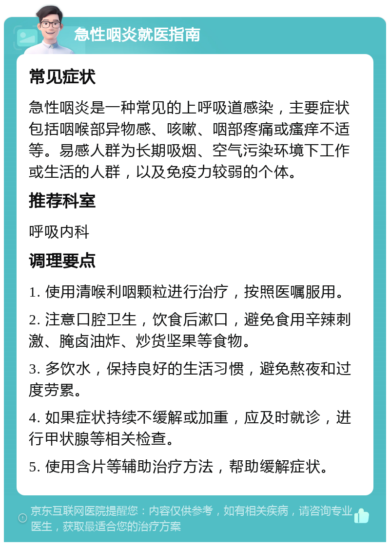 急性咽炎就医指南 常见症状 急性咽炎是一种常见的上呼吸道感染，主要症状包括咽喉部异物感、咳嗽、咽部疼痛或瘙痒不适等。易感人群为长期吸烟、空气污染环境下工作或生活的人群，以及免疫力较弱的个体。 推荐科室 呼吸内科 调理要点 1. 使用清喉利咽颗粒进行治疗，按照医嘱服用。 2. 注意口腔卫生，饮食后漱口，避免食用辛辣刺激、腌卤油炸、炒货坚果等食物。 3. 多饮水，保持良好的生活习惯，避免熬夜和过度劳累。 4. 如果症状持续不缓解或加重，应及时就诊，进行甲状腺等相关检查。 5. 使用含片等辅助治疗方法，帮助缓解症状。