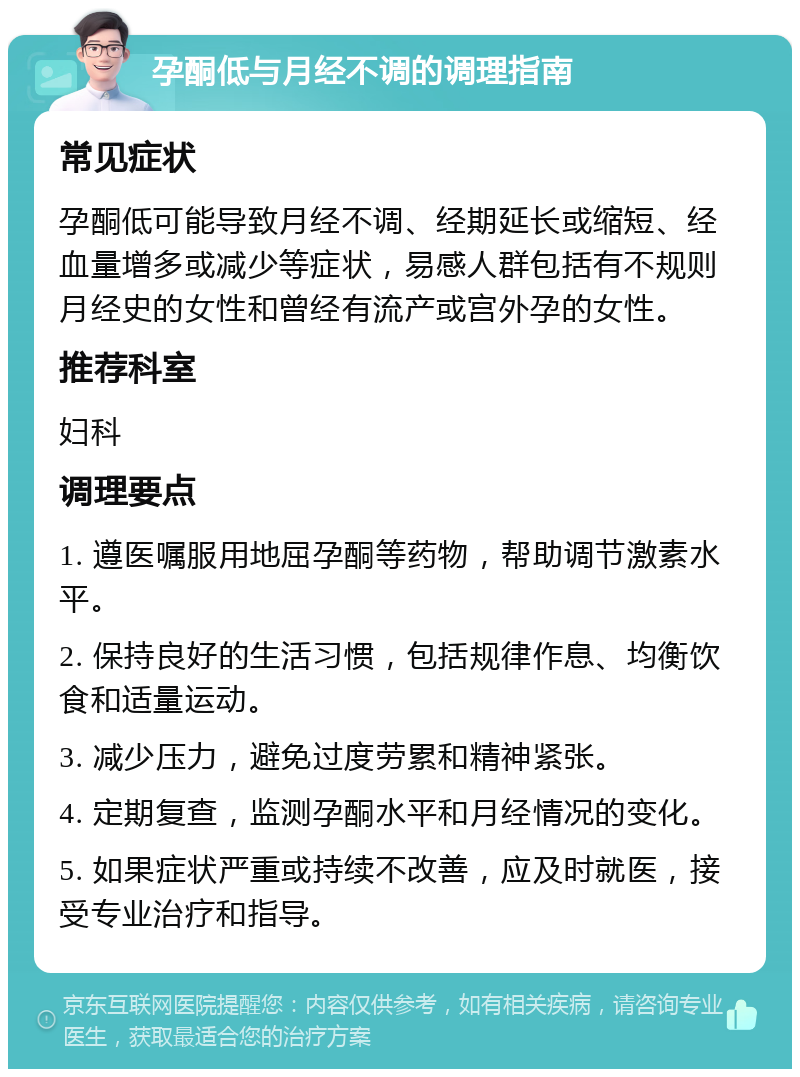 孕酮低与月经不调的调理指南 常见症状 孕酮低可能导致月经不调、经期延长或缩短、经血量增多或减少等症状，易感人群包括有不规则月经史的女性和曾经有流产或宫外孕的女性。 推荐科室 妇科 调理要点 1. 遵医嘱服用地屈孕酮等药物，帮助调节激素水平。 2. 保持良好的生活习惯，包括规律作息、均衡饮食和适量运动。 3. 减少压力，避免过度劳累和精神紧张。 4. 定期复查，监测孕酮水平和月经情况的变化。 5. 如果症状严重或持续不改善，应及时就医，接受专业治疗和指导。