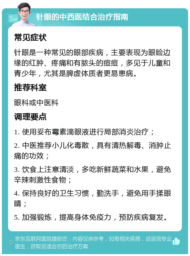 针眼的中西医结合治疗指南 常见症状 针眼是一种常见的眼部疾病，主要表现为眼睑边缘的红肿、疼痛和有脓头的痘痘，多见于儿童和青少年，尤其是脾虚体质者更易患病。 推荐科室 眼科或中医科 调理要点 1. 使用妥布霉素滴眼液进行局部消炎治疗； 2. 中医推荐小儿化毒散，具有清热解毒、消肿止痛的功效； 3. 饮食上注意清淡，多吃新鲜蔬菜和水果，避免辛辣刺激性食物； 4. 保持良好的卫生习惯，勤洗手，避免用手揉眼睛； 5. 加强锻炼，提高身体免疫力，预防疾病复发。