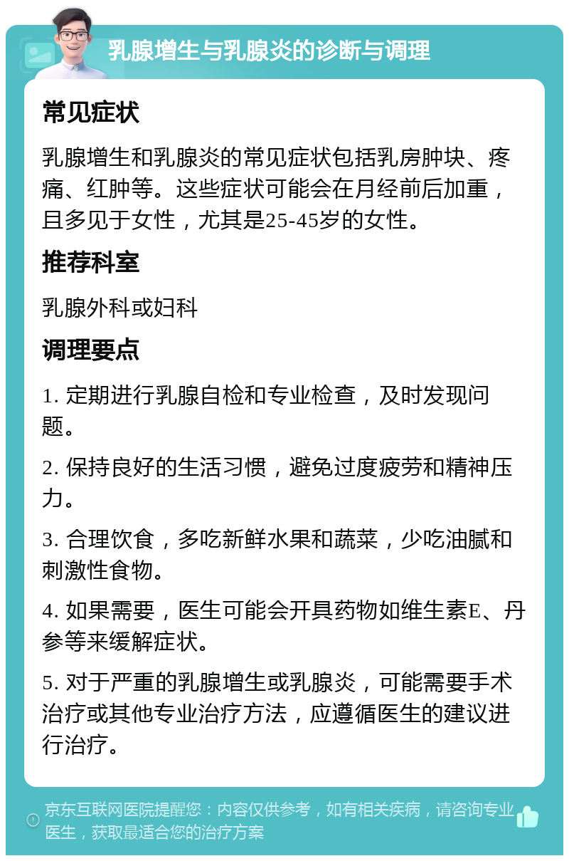 乳腺增生与乳腺炎的诊断与调理 常见症状 乳腺增生和乳腺炎的常见症状包括乳房肿块、疼痛、红肿等。这些症状可能会在月经前后加重，且多见于女性，尤其是25-45岁的女性。 推荐科室 乳腺外科或妇科 调理要点 1. 定期进行乳腺自检和专业检查，及时发现问题。 2. 保持良好的生活习惯，避免过度疲劳和精神压力。 3. 合理饮食，多吃新鲜水果和蔬菜，少吃油腻和刺激性食物。 4. 如果需要，医生可能会开具药物如维生素E、丹参等来缓解症状。 5. 对于严重的乳腺增生或乳腺炎，可能需要手术治疗或其他专业治疗方法，应遵循医生的建议进行治疗。