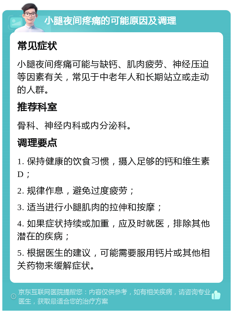 小腿夜间疼痛的可能原因及调理 常见症状 小腿夜间疼痛可能与缺钙、肌肉疲劳、神经压迫等因素有关，常见于中老年人和长期站立或走动的人群。 推荐科室 骨科、神经内科或内分泌科。 调理要点 1. 保持健康的饮食习惯，摄入足够的钙和维生素D； 2. 规律作息，避免过度疲劳； 3. 适当进行小腿肌肉的拉伸和按摩； 4. 如果症状持续或加重，应及时就医，排除其他潜在的疾病； 5. 根据医生的建议，可能需要服用钙片或其他相关药物来缓解症状。