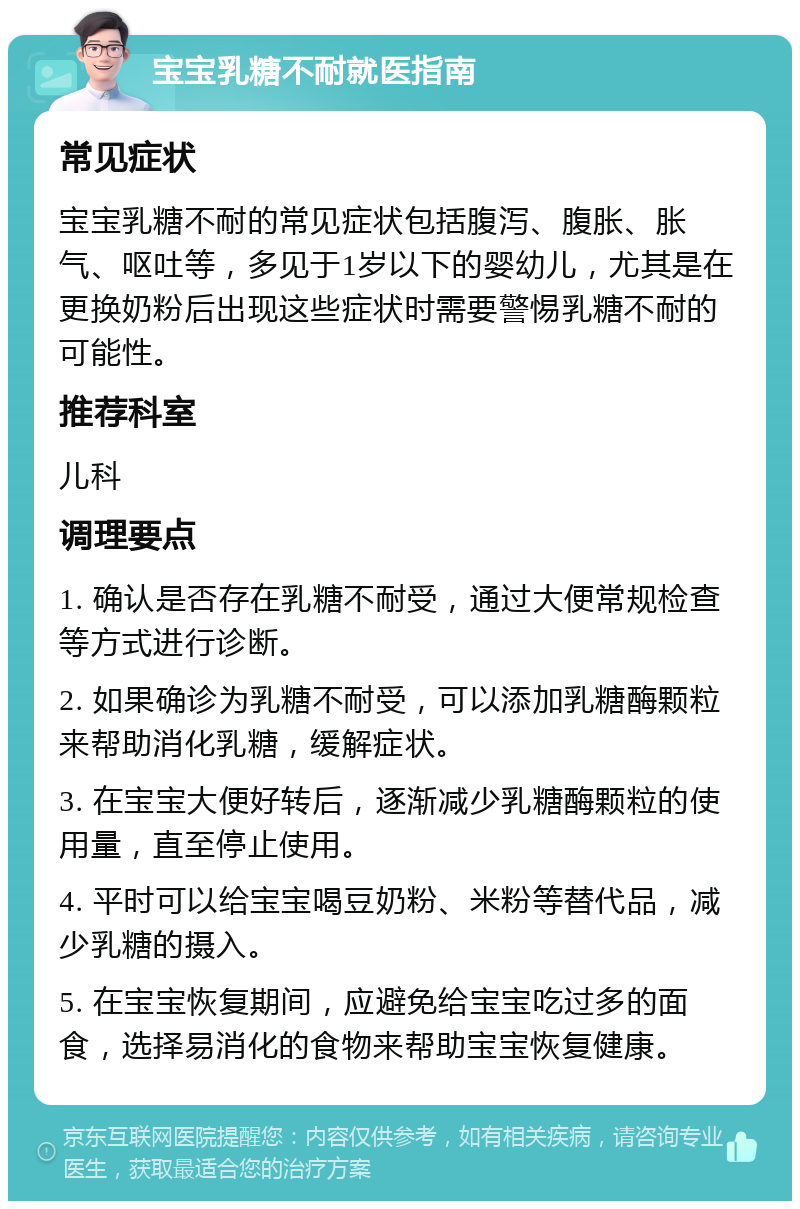 宝宝乳糖不耐就医指南 常见症状 宝宝乳糖不耐的常见症状包括腹泻、腹胀、胀气、呕吐等，多见于1岁以下的婴幼儿，尤其是在更换奶粉后出现这些症状时需要警惕乳糖不耐的可能性。 推荐科室 儿科 调理要点 1. 确认是否存在乳糖不耐受，通过大便常规检查等方式进行诊断。 2. 如果确诊为乳糖不耐受，可以添加乳糖酶颗粒来帮助消化乳糖，缓解症状。 3. 在宝宝大便好转后，逐渐减少乳糖酶颗粒的使用量，直至停止使用。 4. 平时可以给宝宝喝豆奶粉、米粉等替代品，减少乳糖的摄入。 5. 在宝宝恢复期间，应避免给宝宝吃过多的面食，选择易消化的食物来帮助宝宝恢复健康。