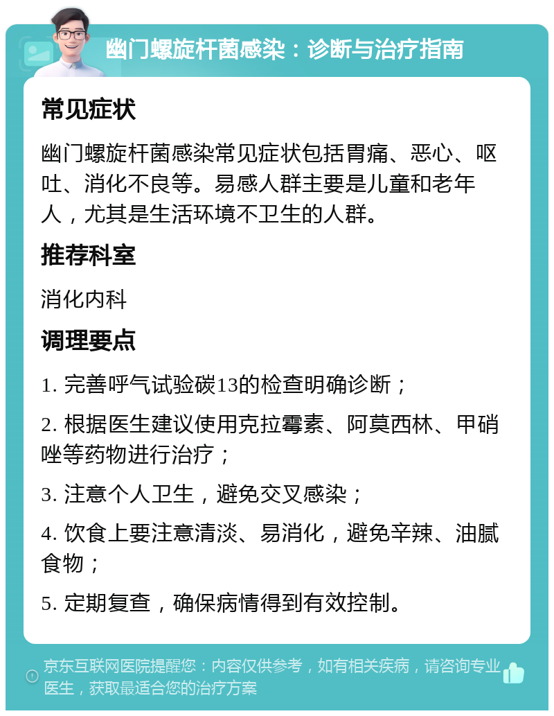 幽门螺旋杆菌感染：诊断与治疗指南 常见症状 幽门螺旋杆菌感染常见症状包括胃痛、恶心、呕吐、消化不良等。易感人群主要是儿童和老年人，尤其是生活环境不卫生的人群。 推荐科室 消化内科 调理要点 1. 完善呼气试验碳13的检查明确诊断； 2. 根据医生建议使用克拉霉素、阿莫西林、甲硝唑等药物进行治疗； 3. 注意个人卫生，避免交叉感染； 4. 饮食上要注意清淡、易消化，避免辛辣、油腻食物； 5. 定期复查，确保病情得到有效控制。