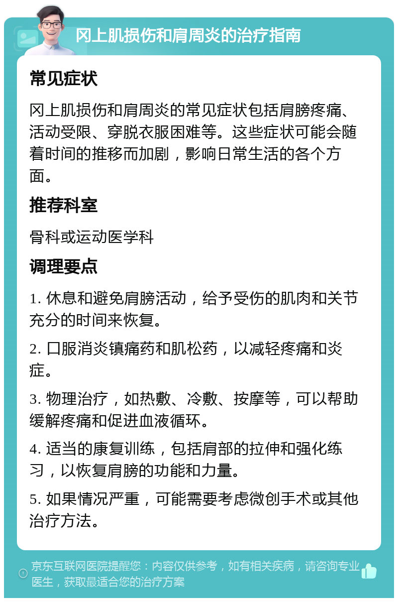 冈上肌损伤和肩周炎的治疗指南 常见症状 冈上肌损伤和肩周炎的常见症状包括肩膀疼痛、活动受限、穿脱衣服困难等。这些症状可能会随着时间的推移而加剧，影响日常生活的各个方面。 推荐科室 骨科或运动医学科 调理要点 1. 休息和避免肩膀活动，给予受伤的肌肉和关节充分的时间来恢复。 2. 口服消炎镇痛药和肌松药，以减轻疼痛和炎症。 3. 物理治疗，如热敷、冷敷、按摩等，可以帮助缓解疼痛和促进血液循环。 4. 适当的康复训练，包括肩部的拉伸和强化练习，以恢复肩膀的功能和力量。 5. 如果情况严重，可能需要考虑微创手术或其他治疗方法。