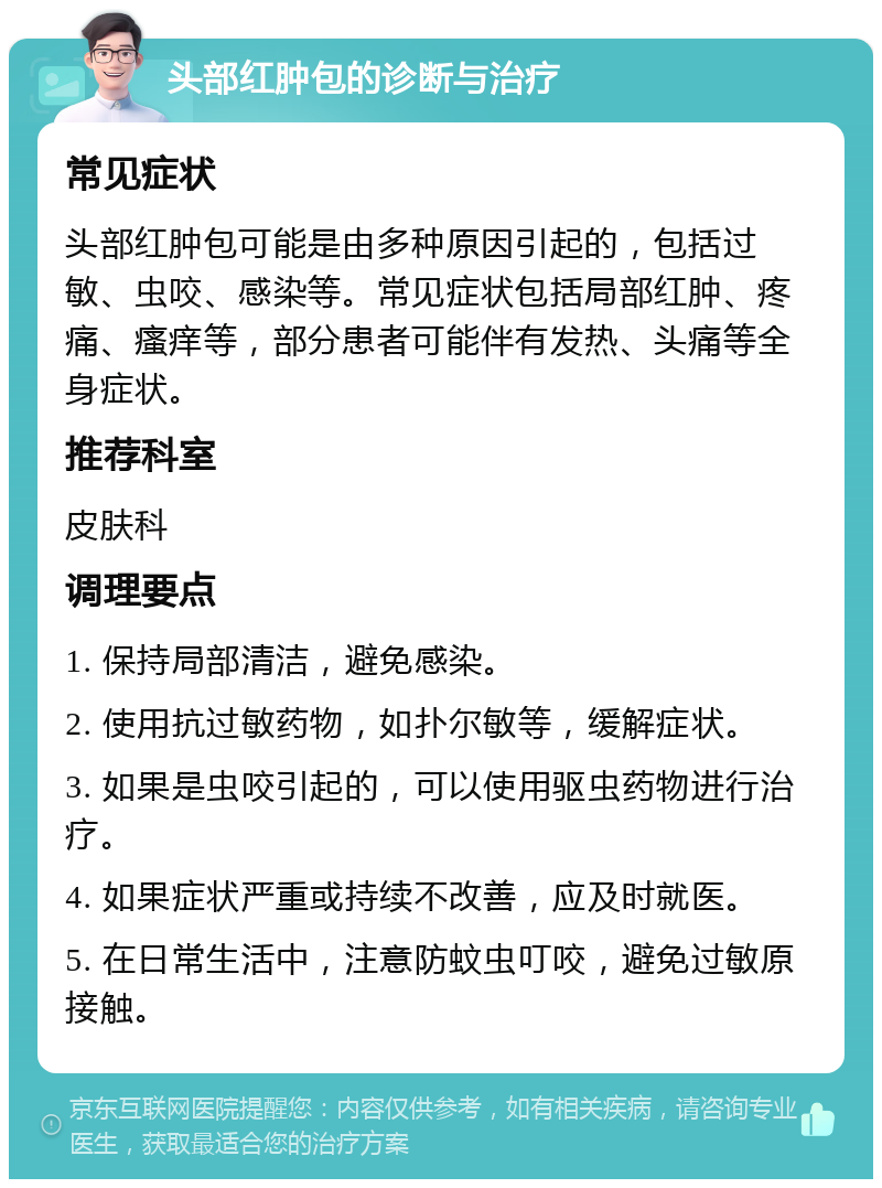 头部红肿包的诊断与治疗 常见症状 头部红肿包可能是由多种原因引起的，包括过敏、虫咬、感染等。常见症状包括局部红肿、疼痛、瘙痒等，部分患者可能伴有发热、头痛等全身症状。 推荐科室 皮肤科 调理要点 1. 保持局部清洁，避免感染。 2. 使用抗过敏药物，如扑尔敏等，缓解症状。 3. 如果是虫咬引起的，可以使用驱虫药物进行治疗。 4. 如果症状严重或持续不改善，应及时就医。 5. 在日常生活中，注意防蚊虫叮咬，避免过敏原接触。