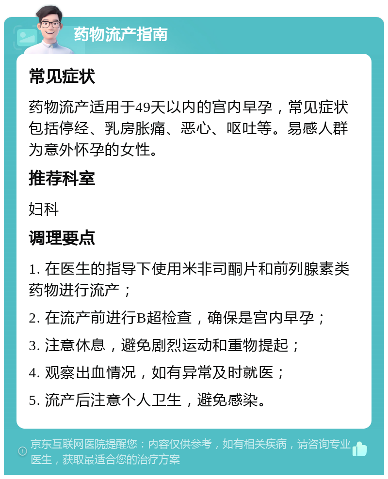 药物流产指南 常见症状 药物流产适用于49天以内的宫内早孕，常见症状包括停经、乳房胀痛、恶心、呕吐等。易感人群为意外怀孕的女性。 推荐科室 妇科 调理要点 1. 在医生的指导下使用米非司酮片和前列腺素类药物进行流产； 2. 在流产前进行B超检查，确保是宫内早孕； 3. 注意休息，避免剧烈运动和重物提起； 4. 观察出血情况，如有异常及时就医； 5. 流产后注意个人卫生，避免感染。